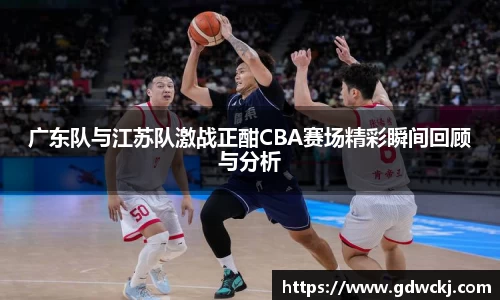xc体育广东队与江苏队激战正酣CBA赛场精彩瞬间回顾与分析